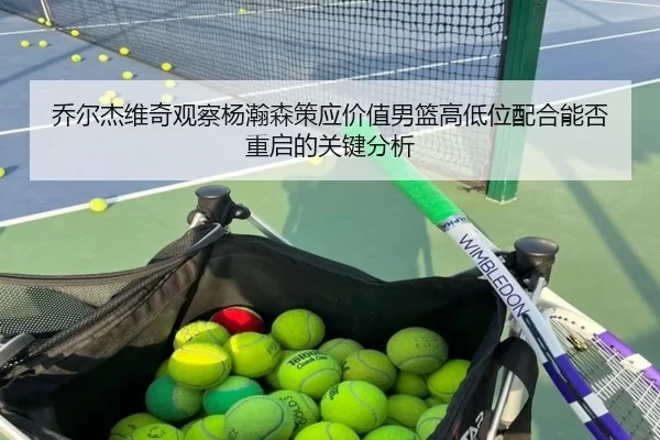 乔尔杰维奇观察杨瀚森策应价值男篮高低位配合能否重启的关键分析