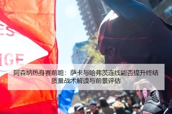 阿森纳热身赛前瞻：萨卡与哈弗茨连线能否提升终结质量战术解读与前景评估