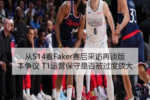 从S14看Faker赛后采访再谈版本争议 T1运营保守是否被过度放大
